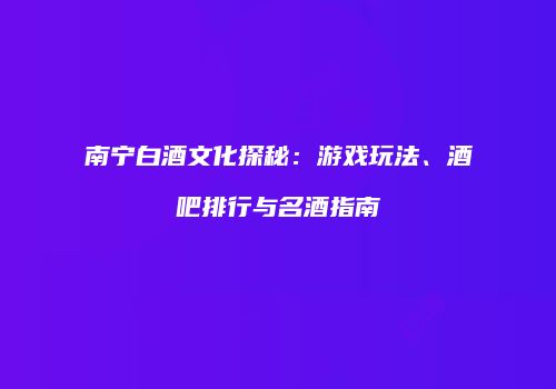 南宁白酒文化探秘：游戏玩法、酒吧排行与名酒指南