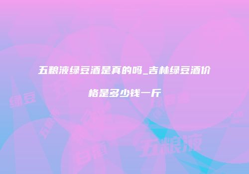 五粮液绿豆酒是真的吗_吉林绿豆酒价格是多少钱一斤