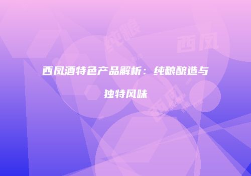 西凤酒特色产品解析：纯粮酿造与独特风味