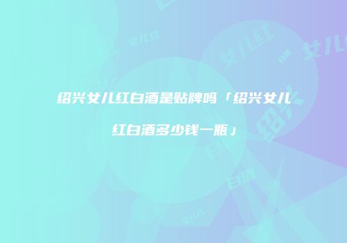 绍兴女儿红白酒是贴牌吗「绍兴女儿红白酒多少钱一瓶」