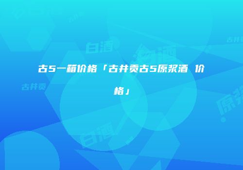 古5一箱价格「古井贡古5原浆酒 价格」
