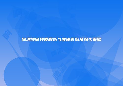 啤酒酸碱性质解析与健康影响及减少策略