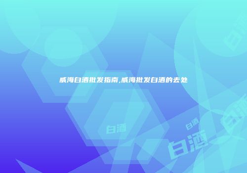 威海白酒批发指南,威海批发白酒的去处