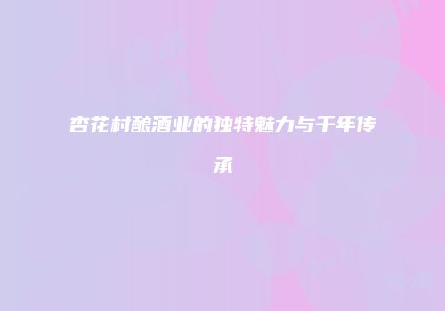杏花村酿酒业的独特魅力与千年传承