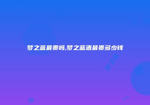 梦之蓝最贵吗,梦之蓝酒最贵多少钱