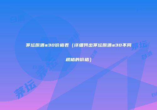 茅坛原酒a30价格表（详细列出茅坛原酒a30不同规格的价格）