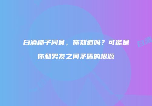 白酒柿子同食，你知道吗？可能是你和男友之间矛盾的根源