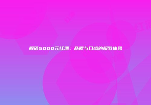 解码5000元红酒：品质与口感的极致体验