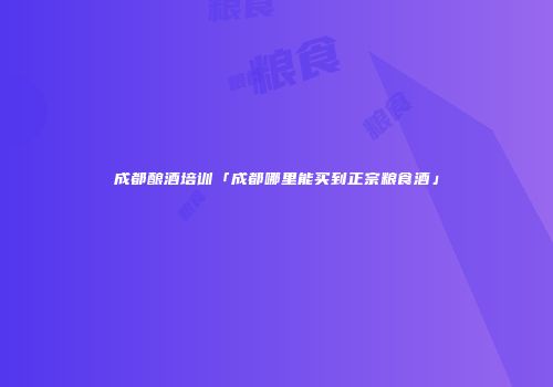 成都酿酒培训「成都哪里能买到正宗粮食酒」