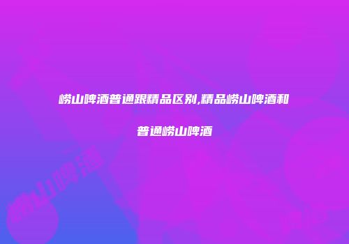 崂山啤酒普通跟精品区别,精品崂山啤酒和普通崂山啤酒