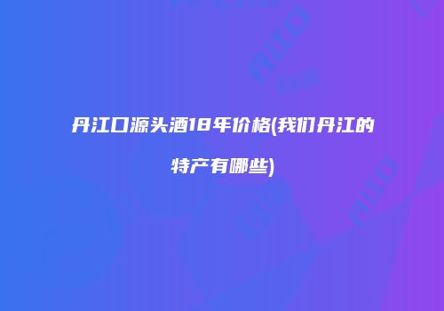 丹江口源头酒18年价格(我们丹江的特产有哪些)