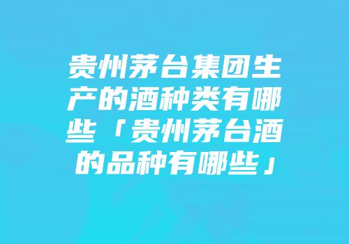 贵州茅台集团生产的酒种类有哪些「贵州茅台酒的品种有哪些」