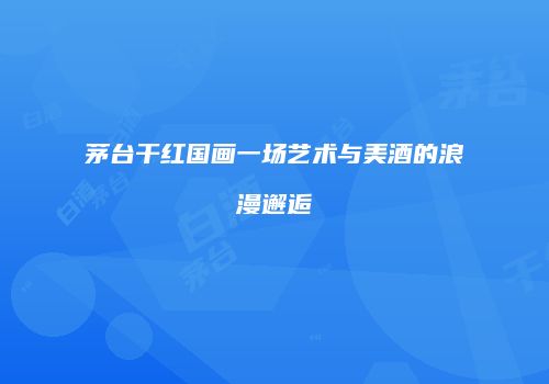 茅台干红国画一场艺术与美酒的浪漫邂逅