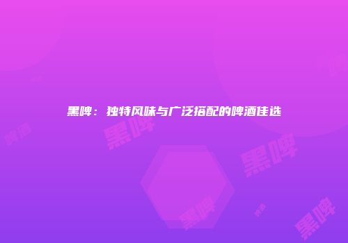 黑啤：独特风味与广泛搭配的啤酒佳选