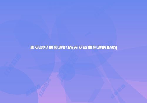 集安冰红葡萄酒价格(吉安冰葡萄酒的价格)