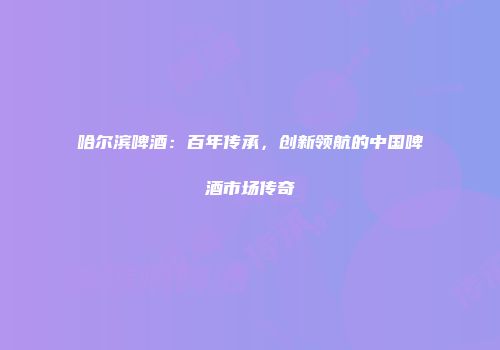 哈尔滨啤酒：百年传承，创新领航的中国啤酒市场传奇