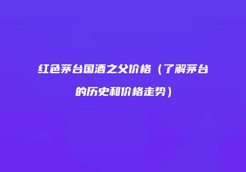红色茅台国酒之父价格（了解茅台的历史和价格走势）