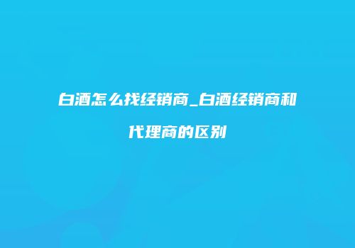 白酒怎么找经销商_白酒经销商和代理商的区别