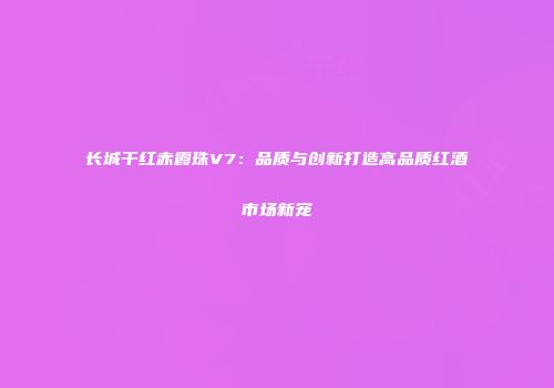 长城干红赤霞珠V7：品质与创新打造高品质红酒市场新宠