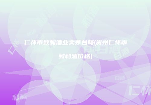 仁怀市致和酒业卖茅台吗(贵州仁怀市致和酒价格)