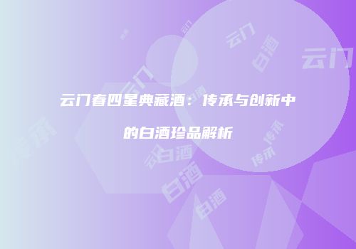 云门春四星典藏酒：传承与创新中的白酒珍品解析