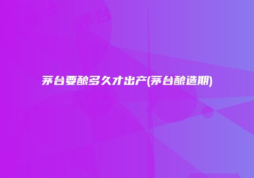 茅台要酿多久才出产(茅台酿造期)