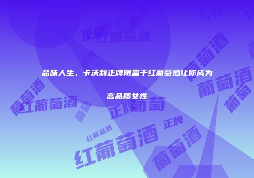 品味人生，卡沃利正牌限量干红葡萄酒让你成为高品质女性