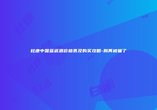 杜康中国蓝瓷酒价格表及购买攻略-别再被骗了
