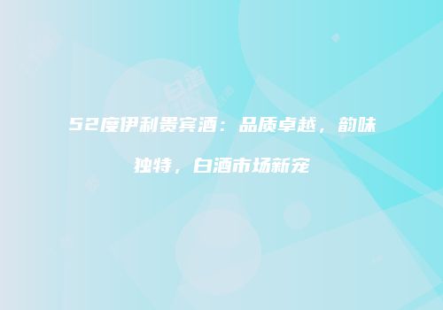 52度伊利贵宾酒：品质卓越，韵味独特，白酒市场新宠