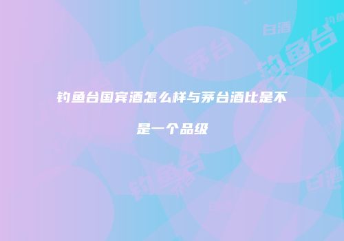 钓鱼台国宾酒怎么样与茅台酒比是不是一个品级