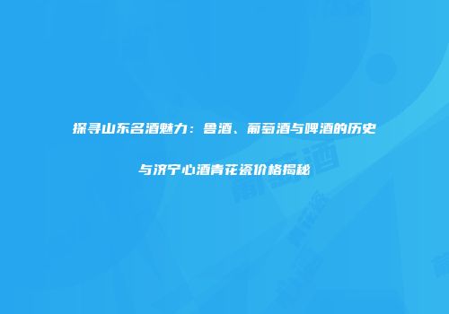 探寻山东名酒魅力：鲁酒、葡萄酒与啤酒的历史与济宁心酒青花瓷价格揭秘