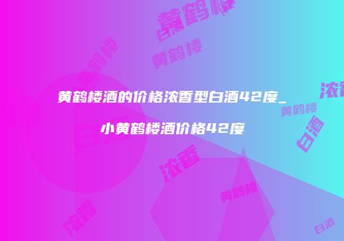 黄鹤楼酒的价格浓香型白酒42度_小黄鹤楼酒价格42度