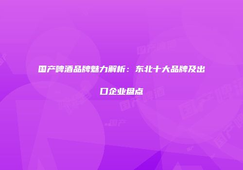国产啤酒品牌魅力解析：东北十大品牌及出口企业盘点