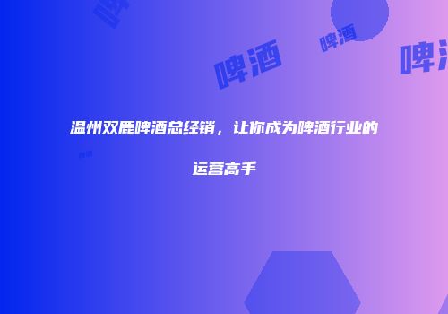 温州双鹿啤酒总经销，让你成为啤酒行业的运营高手