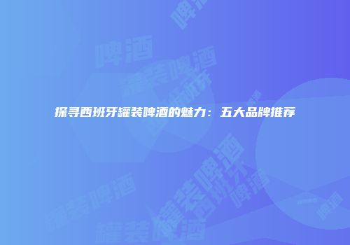 探寻西班牙罐装啤酒的魅力：五大品牌推荐