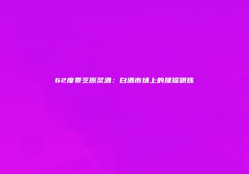 62度景芝原浆酒：白酒市场上的璀璨明珠