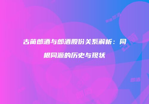 古蔺郎酒与郎酒股份关系解析：同根同源的历史与现状