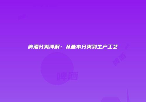 啤酒分类详解：从基本分类到生产工艺