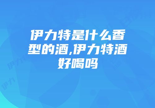 伊力特是什么香型的酒,伊力特酒好喝吗