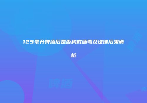 125毫升啤酒后是否构成酒驾及法律后果解析