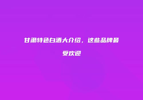 甘肃特色白酒大介绍，这些品牌最受欢迎