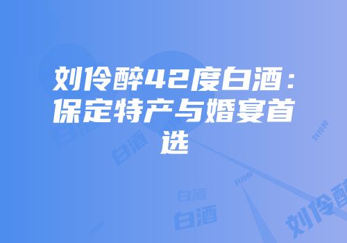 刘伶醉42度白酒：保定特产与婚宴首选