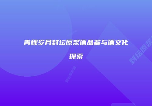 青稞岁月封坛原浆酒品鉴与酒文化探索