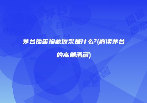 茅台播窖珍藏原浆是什么?(解读茅台的高端酒藏)