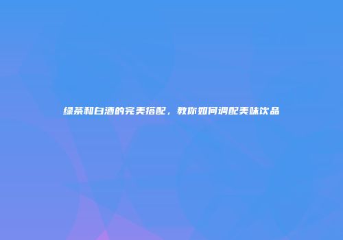 绿茶和白酒的完美搭配，教你如何调配美味饮品