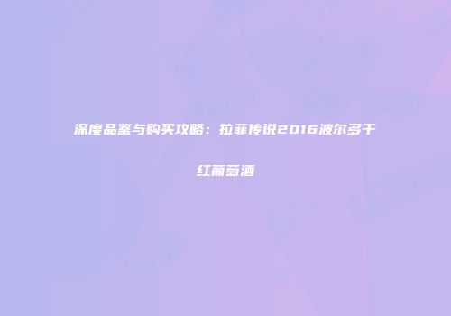 深度品鉴与购买攻略：拉菲传说2016波尔多干红葡萄酒