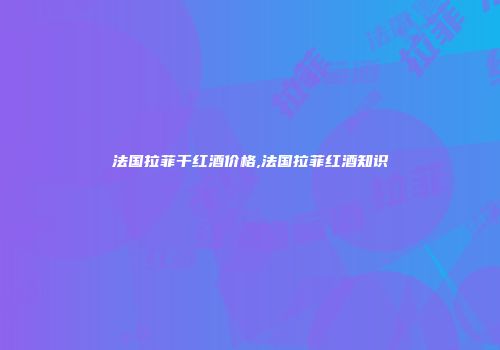 法国拉菲干红酒价格,法国拉菲红酒知识