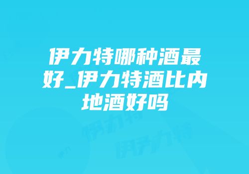 伊力特哪种酒最好_伊力特酒比内地酒好吗