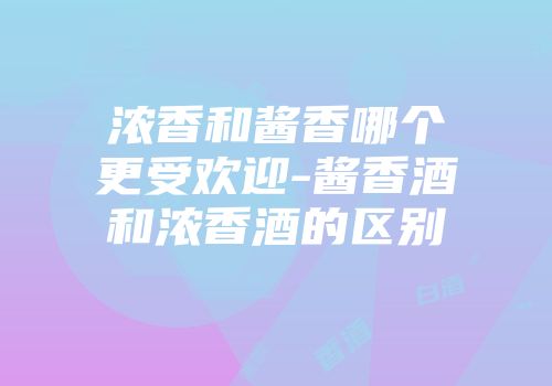 浓香和酱香哪个更受欢迎-酱香酒和浓香酒的区别