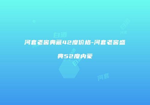 河套老窖典藏42度价格-河套老窖盛典52度内蒙
